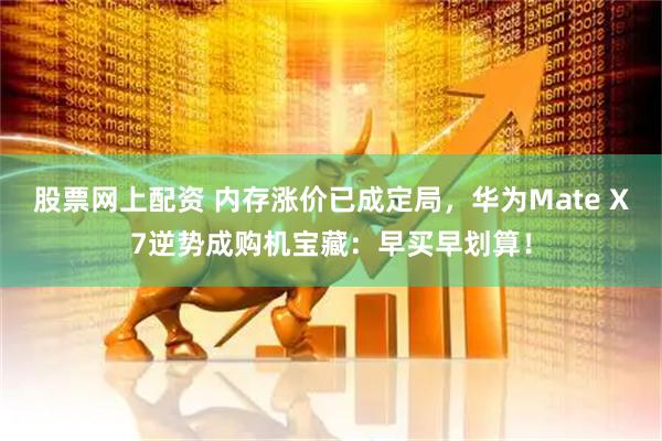 股票网上配资 内存涨价已成定局，华为Mate X7逆势成购机宝藏：早买早划算！