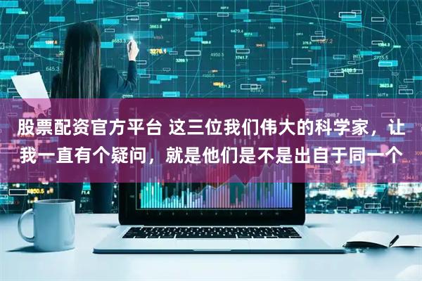 股票配资官方平台 这三位我们伟大的科学家，让我一直有个疑问，就是他们是不是出自于同一个