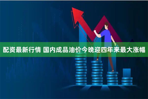 配资最新行情 国内成品油价今晚迎四年来最大涨幅