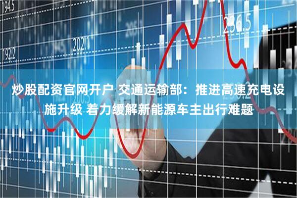 炒股配资官网开户 交通运输部：推进高速充电设施升级 着力缓解新能源车主出行难题
