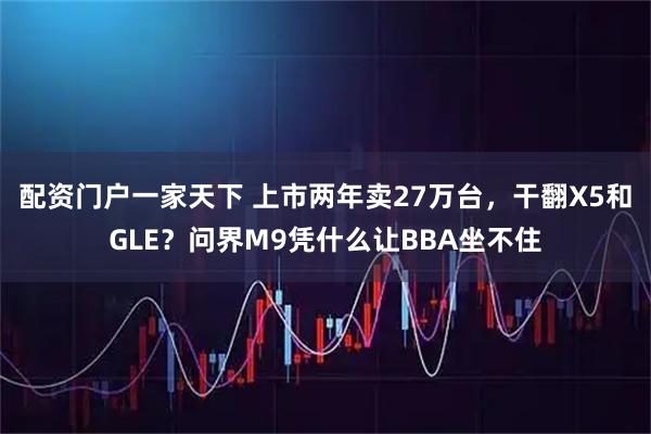 配资门户一家天下 上市两年卖27万台，干翻X5和GLE？问界M9凭什么让BBA坐不住