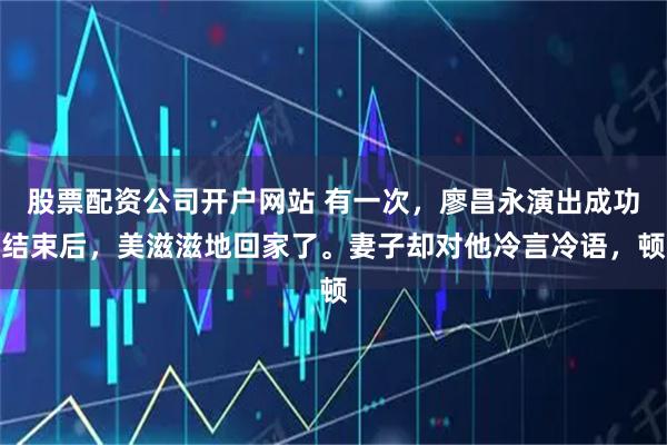 股票配资公司开户网站 有一次，廖昌永演出成功结束后，美滋滋地回家了。妻子却对他冷言冷语，顿