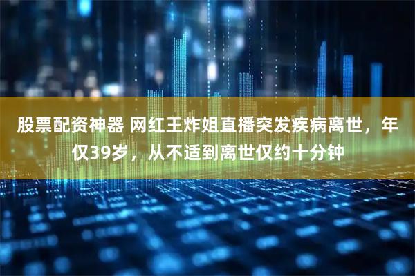股票配资神器 网红王炸姐直播突发疾病离世，年仅39岁，从不适到离世仅约十分钟