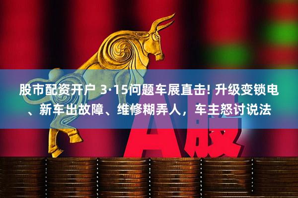 股市配资开户 3·15问题车展直击! 升级变锁电、新车出故障、维修糊弄人，车主怒讨说法