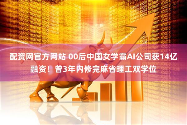 配资网官方网站 00后中国女学霸AI公司获14亿融资！曾3年内修完麻省理工双学位