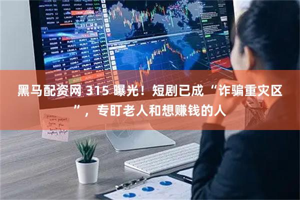 黑马配资网 315 曝光！短剧已成 “诈骗重灾区”，专盯老人和想赚钱的人