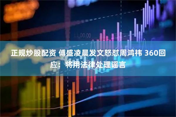 正规炒股配资 傅盛凌晨发文怒怼周鸿祎 360回应：将用法律处理谣言