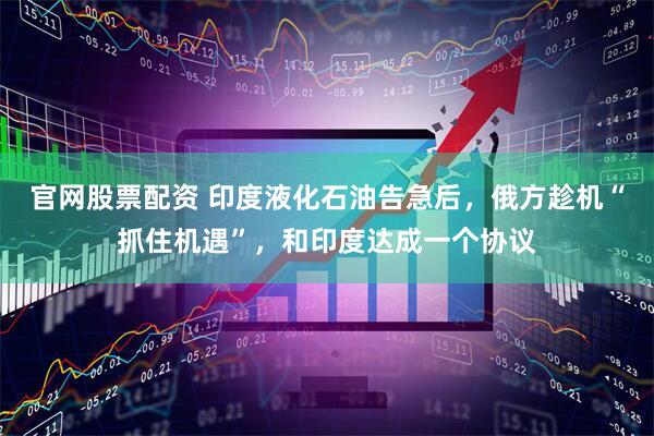 官网股票配资 印度液化石油告急后，俄方趁机“抓住机遇”，和印度达成一个协议