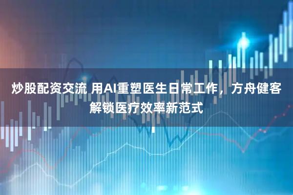 炒股配资交流 用AI重塑医生日常工作，方舟健客解锁医疗效率新范式
