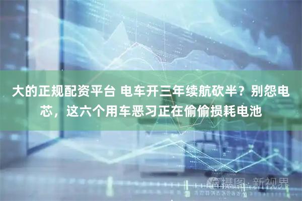 大的正规配资平台 电车开三年续航砍半？别怨电芯，这六个用车恶习正在偷偷损耗电池