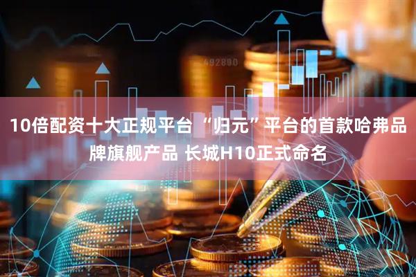 10倍配资十大正规平台 “归元”平台的首款哈弗品牌旗舰产品 长城H10正式命名