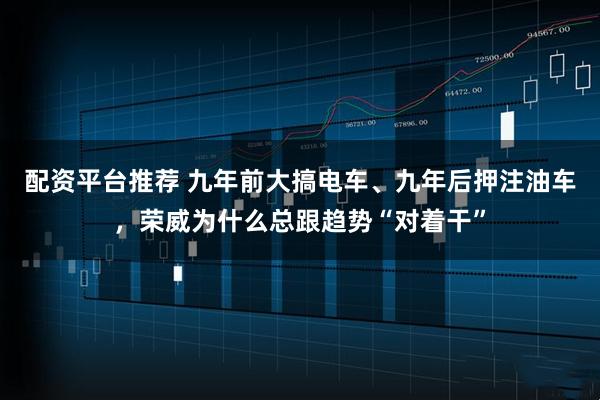 配资平台推荐 九年前大搞电车、九年后押注油车，荣威为什么总跟趋势“对着干”