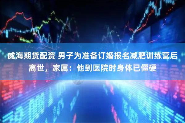 威海期货配资 男子为准备订婚报名减肥训练营后离世，家属：他到医院时身体已僵硬