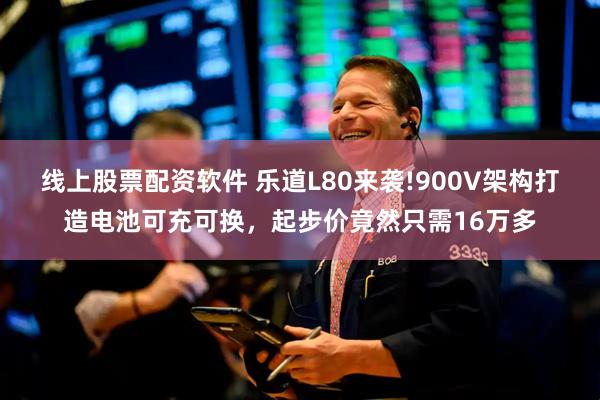 线上股票配资软件 乐道L80来袭!900V架构打造电池可充可换，起步价竟然只需16万多