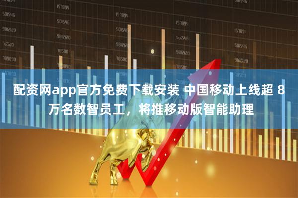 配资网app官方免费下载安装 中国移动上线超 8 万名数智员工，将推移动版智能助理