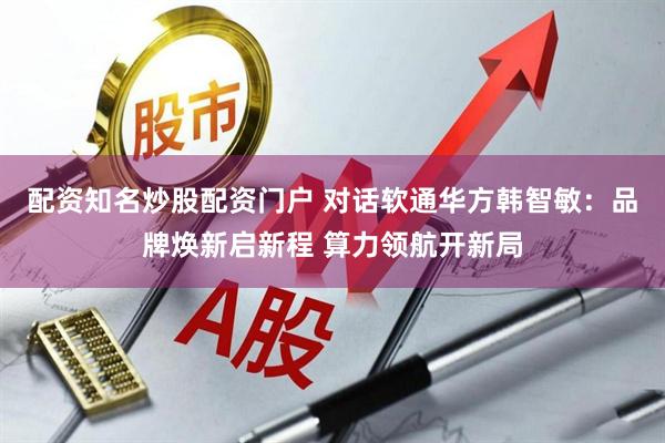 配资知名炒股配资门户 对话软通华方韩智敏：品牌焕新启新程 算力领航开新局