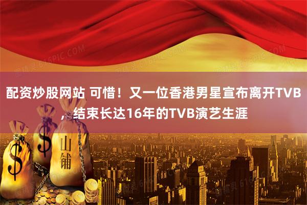 配资炒股网站 可惜！又一位香港男星宣布离开TVB，结束长达16年的TVB演艺生涯