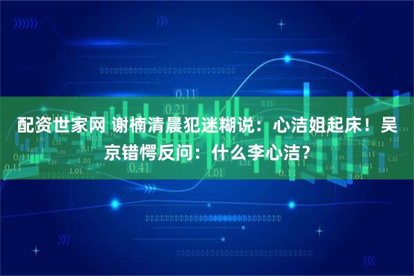 配资世家网 谢楠清晨犯迷糊说：心洁姐起床！吴京错愕反问：什么李心洁？