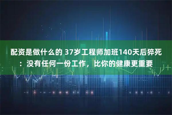 配资是做什么的 37岁工程师加班140天后猝死：没有任何一份工作，比你的健康更重要