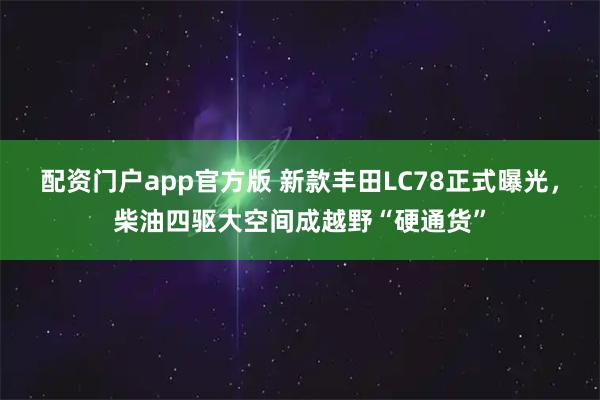 配资门户app官方版 新款丰田LC78正式曝光，柴油四驱大空间成越野“硬通货”